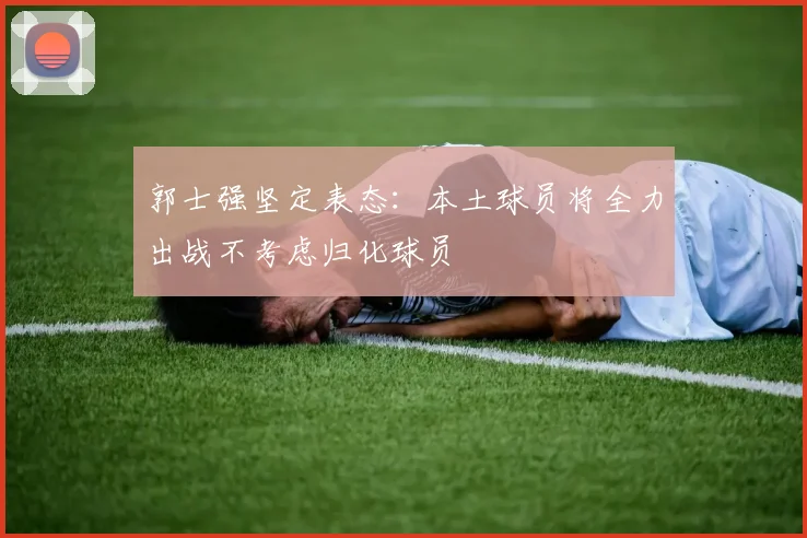 郭士强坚定表态：本土球员将全力出战不考虑归化球员