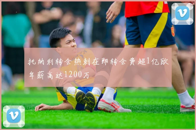 托纳利转会热刺在即转会费超1亿欧年薪高达1200万