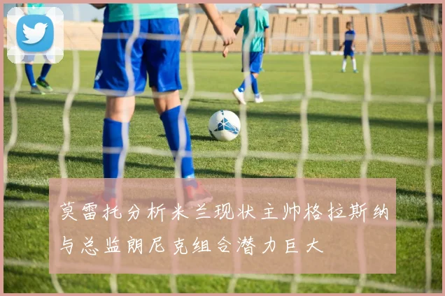 莫雷托分析米兰现状主帅格拉斯纳与总监朗尼克组合潜力巨大