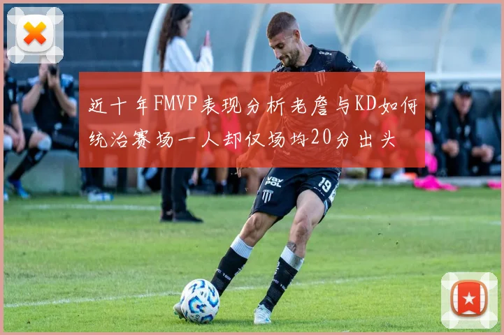 近十年FMVP表现分析老詹与KD如何统治赛场一人却仅场均20分出头