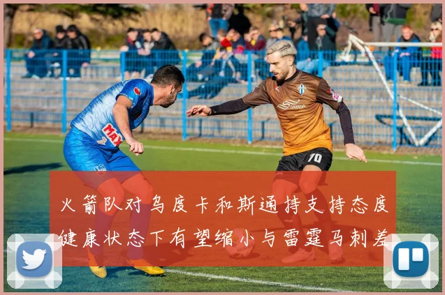 火箭队对乌度卡和斯通持支持态度健康状态下有望缩小与雷霆马刺差距