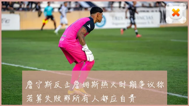 詹宁斯反击詹姆斯热火时期争议称若算失败那所有人都应自责