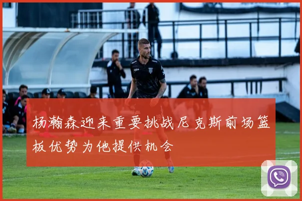 杨瀚森迎来重要挑战尼克斯前场篮板优势为他提供机会