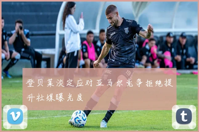 登贝莱淡定应对亚马尔竞争拒绝提升社媒曝光度
