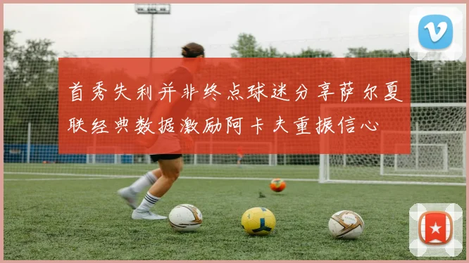 首秀失利并非终点球迷分享萨尔夏联经典数据激励阿卡夫重振信心