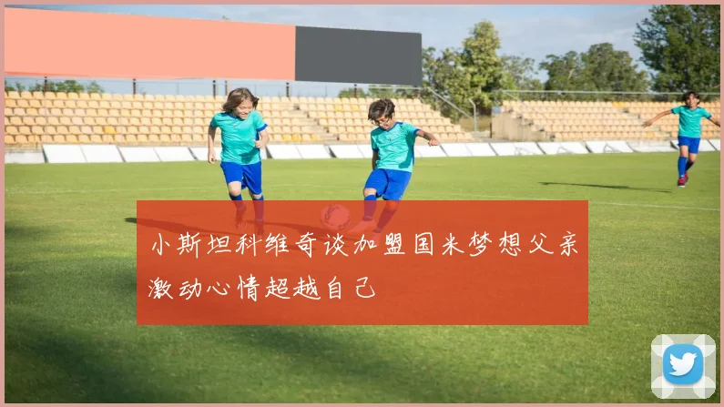小斯坦科维奇谈加盟国米梦想父亲激动心情超越自己