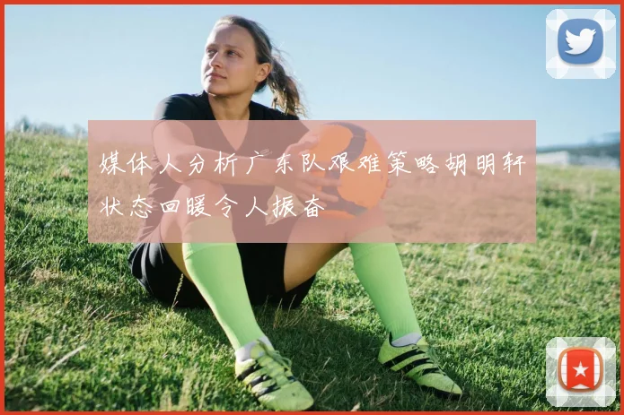 媒体人分析广东队艰难策略胡明轩状态回暖令人振奋