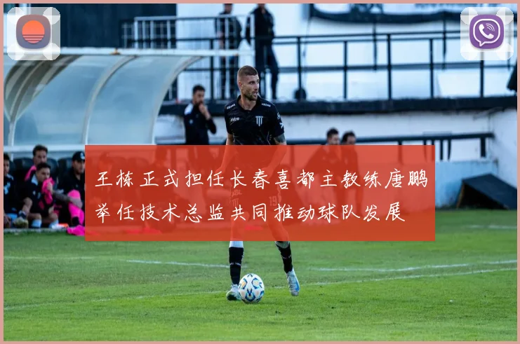 王栋正式担任长春喜都主教练唐鹏举任技术总监共同推动球队发展