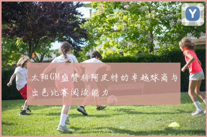 太阳GM盛赞科阿皮特的卓越球商与出色比赛阅读能力