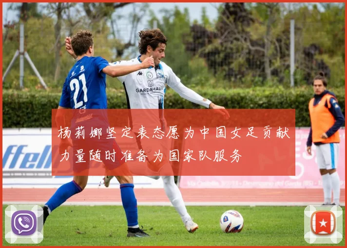 杨莉娜坚定表态愿为中国女足贡献力量随时准备为国家队服务