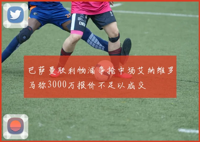 巴萨曼联利物浦争抢中场艾纳维罗马称3000万报价不足以成交
