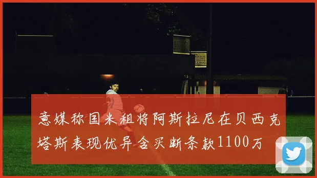 意媒称国米租将阿斯拉尼在贝西克塔斯表现优异含买断条款1100万