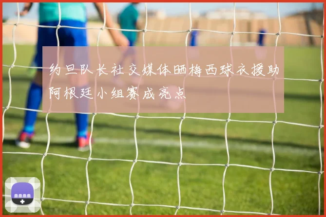 约旦队长社交媒体晒梅西球衣援助阿根廷小组赛成亮点