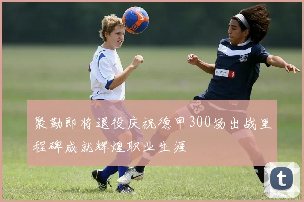 聚勒即将退役庆祝德甲300场出战里程碑成就辉煌职业生涯