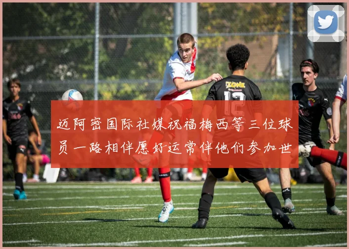 迈阿密国际社媒祝福梅西等三位球员一路相伴愿好运常伴他们参加世界杯