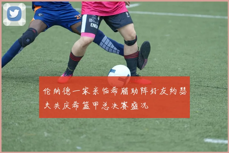 伦纳德一家亲临希腊助阵好友约瑟夫共庆希篮甲总决赛盛况