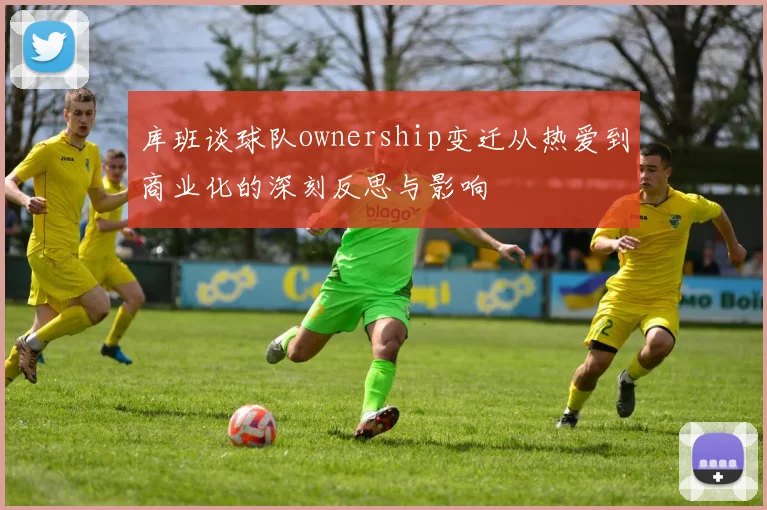 库班谈球队ownership变迁从热爱到商业化的深刻反思与影响