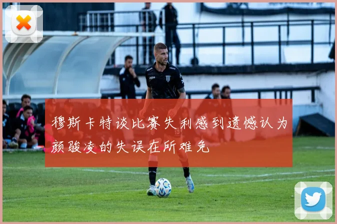 穆斯卡特谈比赛失利感到遗憾认为颜骏凌的失误在所难免