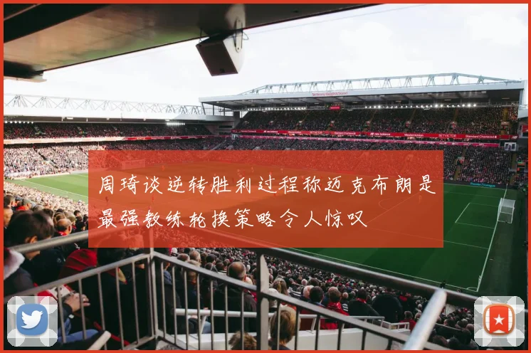 周琦谈逆转胜利过程称迈克布朗是最强教练轮换策略令人惊叹