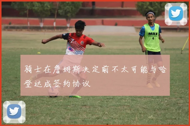 骑士在詹姆斯决定前不太可能与哈登达成签约协议