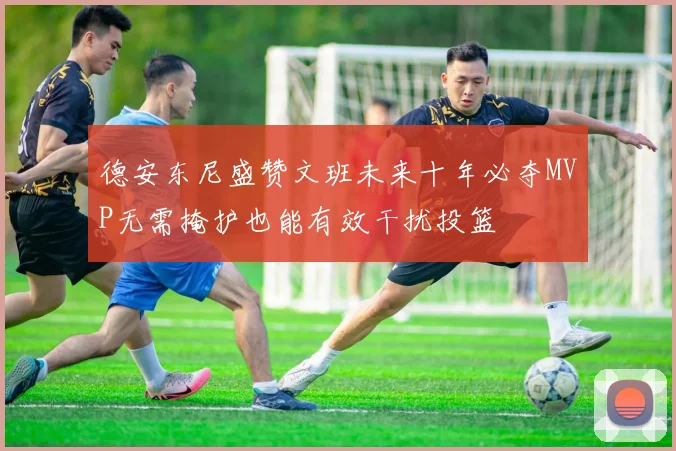 德安东尼盛赞文班未来十年必夺MVP无需掩护也能有效干扰投篮