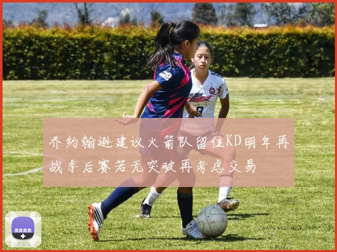 乔约翰逊建议火箭队留住KD明年再战季后赛若无突破再考虑交易