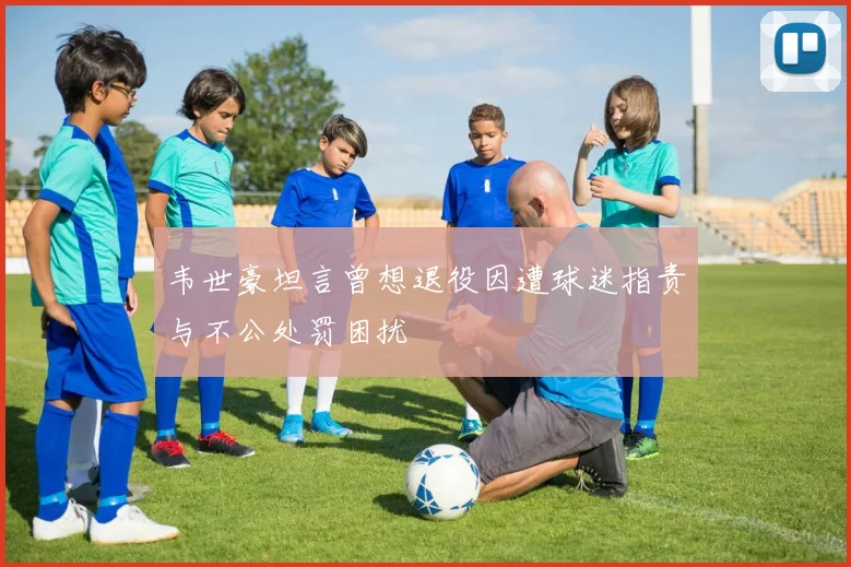 韦世豪坦言曾想退役因遭球迷指责与不公处罚困扰
